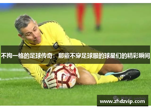 不拘一格的足球传奇：那些不穿足球服的球星们的精彩瞬间